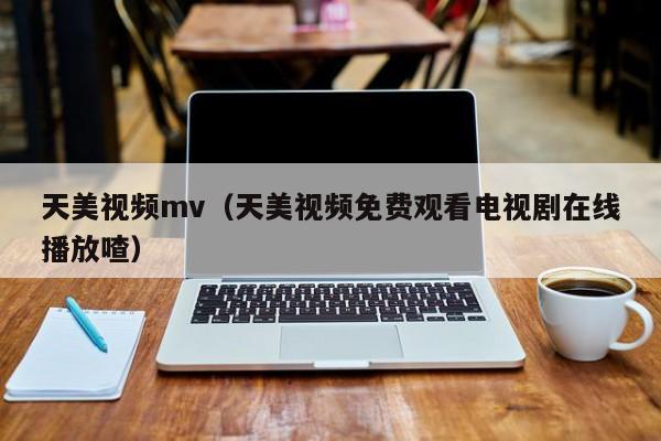 天美视频mv(天美视频免费观看电视剧在线播放喳)