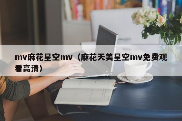 mv麻花星空mv(麻花天美星空mv免费观看高清)