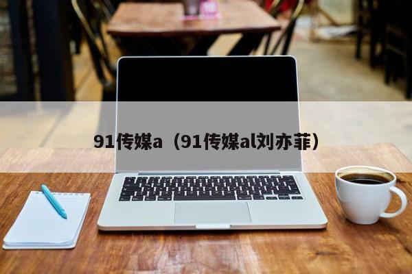 91传媒a(91传媒al刘亦菲)