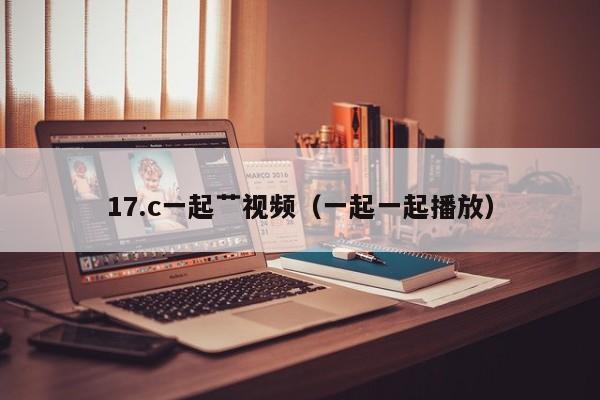 17.c一起艹视频(一起一起播放)