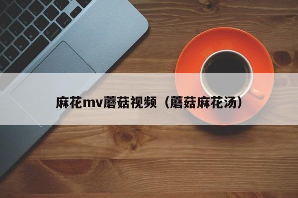 麻花mv蘑菇视频(蘑菇麻花汤)