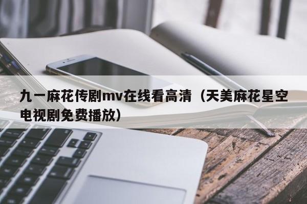 九一麻花传剧mv在线看高清(天美麻花星空电视剧免费播放)