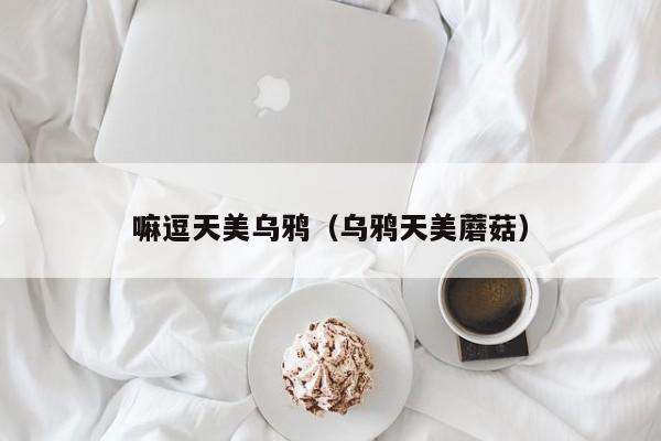 嘛逗天美乌鸦(乌鸦天美蘑菇)