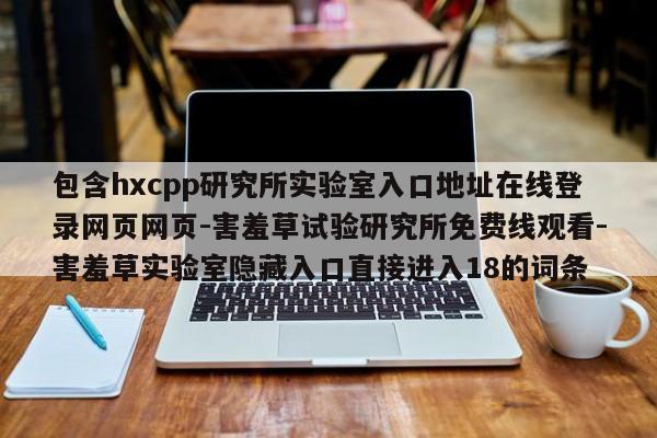 包含hxcpp研究所实验室入口地址在线登录网页网页-害羞草试验研究所免费线观看-害羞草实验室隐藏入口直接进入18的词条
