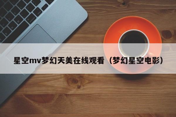 星空mv梦幻天美在线观看(梦幻星空电影)