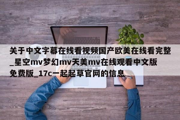 关于中文字幕在线看视频国产欧美在线看完整_星空mv梦幻mv天美mv在线观看中文版免费版_17c一起起草官网的信息