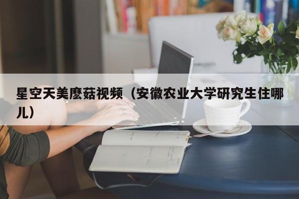 星空天美麽菇视频(安徽农业大学研究生住哪儿)