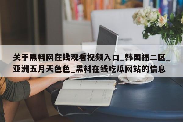 关于黑料网在线观看视频入口_韩国福二区_亚洲五月天色色_黑料在线吃瓜网站的信息